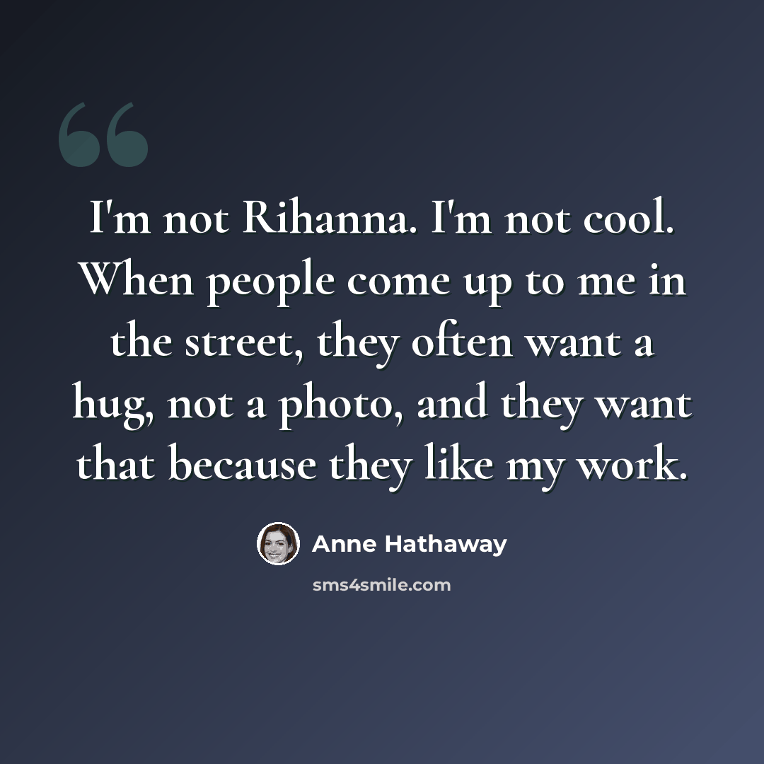 “I'm not Rihanna. I'm not cool. When people come up to me in the street, they often want a hug, not a photo, and they want that because they like my work.” quote by Anne Hathaway