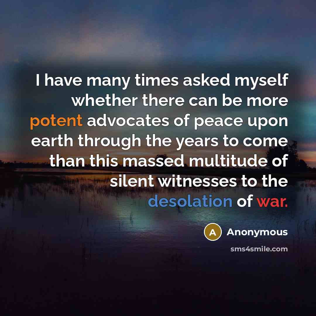 “I have many times asked myself whether there can be more potent advocates of peace upon earth through the years to come than this massed multitude of silent witnesses to the desolation of war.” quote by Anonymous