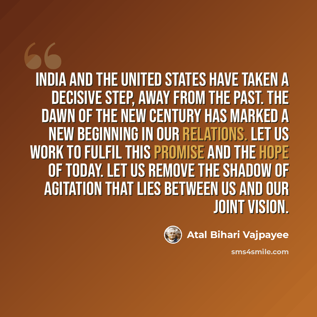 “India and the United States have taken a decisive step, away from the past. The dawn of the new century has marked a new beginning in our relations. Let us work to fulfil this promise and the hope of today. Let us remove the shadow of agitation that lies between us and our joint vision.” quote by Atal Bihari Vajpayee