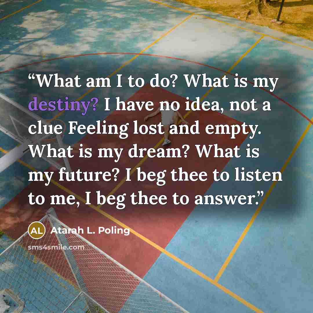 “What am I to do? What is my destiny? I have no idea, not a clue Feeling lost and empty. What is my dream? What is my future? I beg thee to listen to me, I beg thee to answer.” quote by Atarah L. Poling