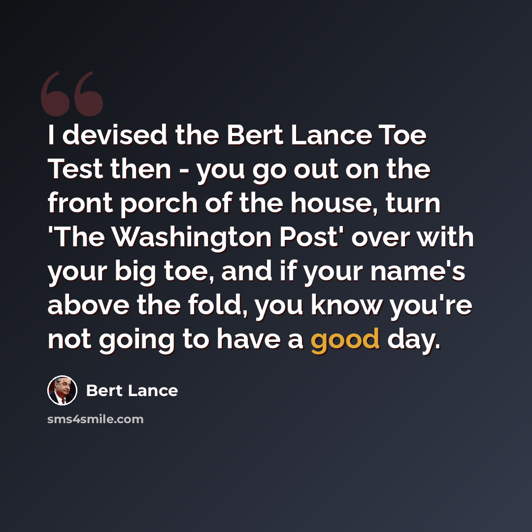“I devised the Bert Lance Toe Test then - you go out on the front porch of the house, turn 'The Washington Post' over with your big toe, and if your name's above the fold, you know you're not going to have a good day.” quote by Bert Lance