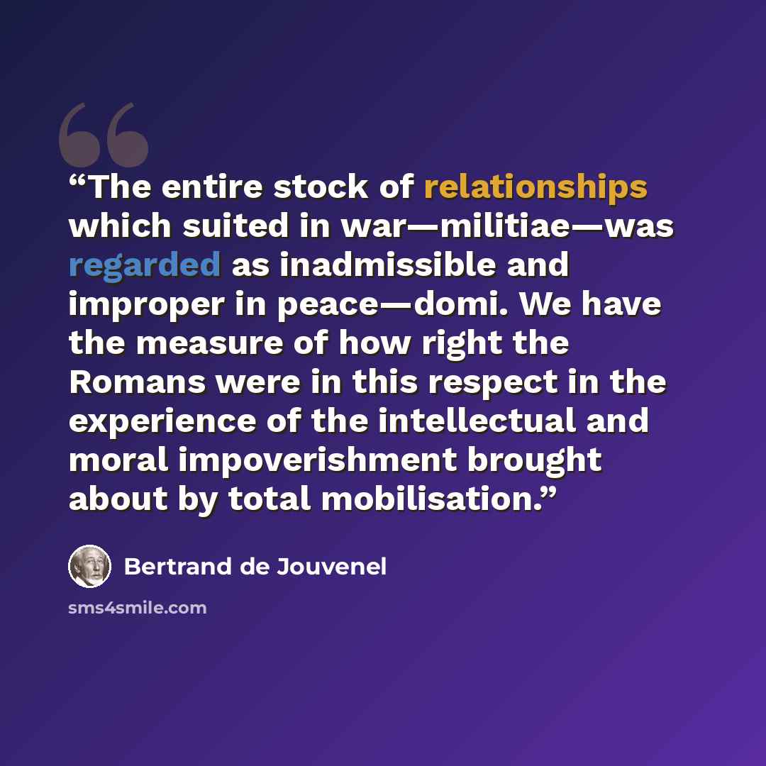 “The entire stock of relationships which suited in war—militiae—was regarded as inadmissible and improper in peace—domi. We have the measure of how right the Romans were in this respect in the experience of the intellectual and moral impoverishment brought about by total mobilisation.” quote by Bertrand De Jouvenel