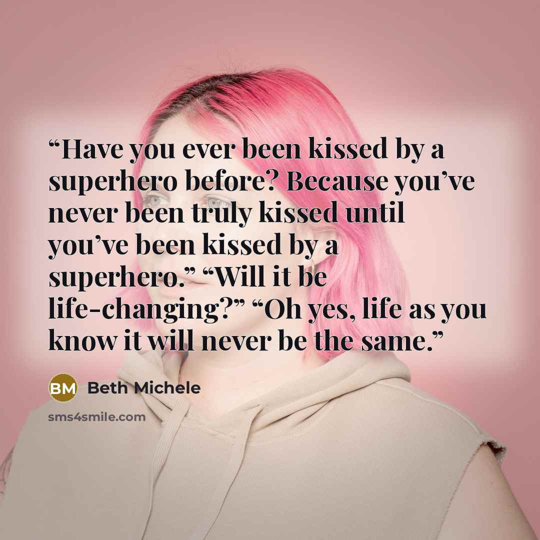 “Have you ever been kissed by a superhero before? Because you’ve never been truly kissed until you’ve been kissed by a superhero.” “Will it be life-changing?” “Oh yes, life as you know it will never be the same.” quote by Beth Michele