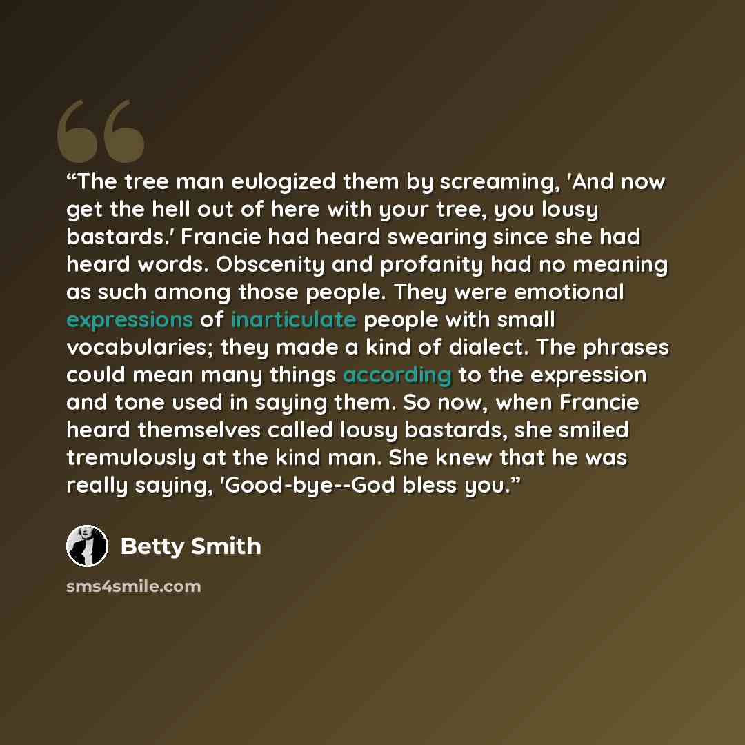 “The tree man eulogized them by screaming, 'And now get the hell out of here with your tree, you lousy bastards.' Francie had heard swearing since she had heard words. Obscenity and profanity had no meaning as such among those people. They were emotional expressions of inarticulate people with…” quote by Betty Smith
