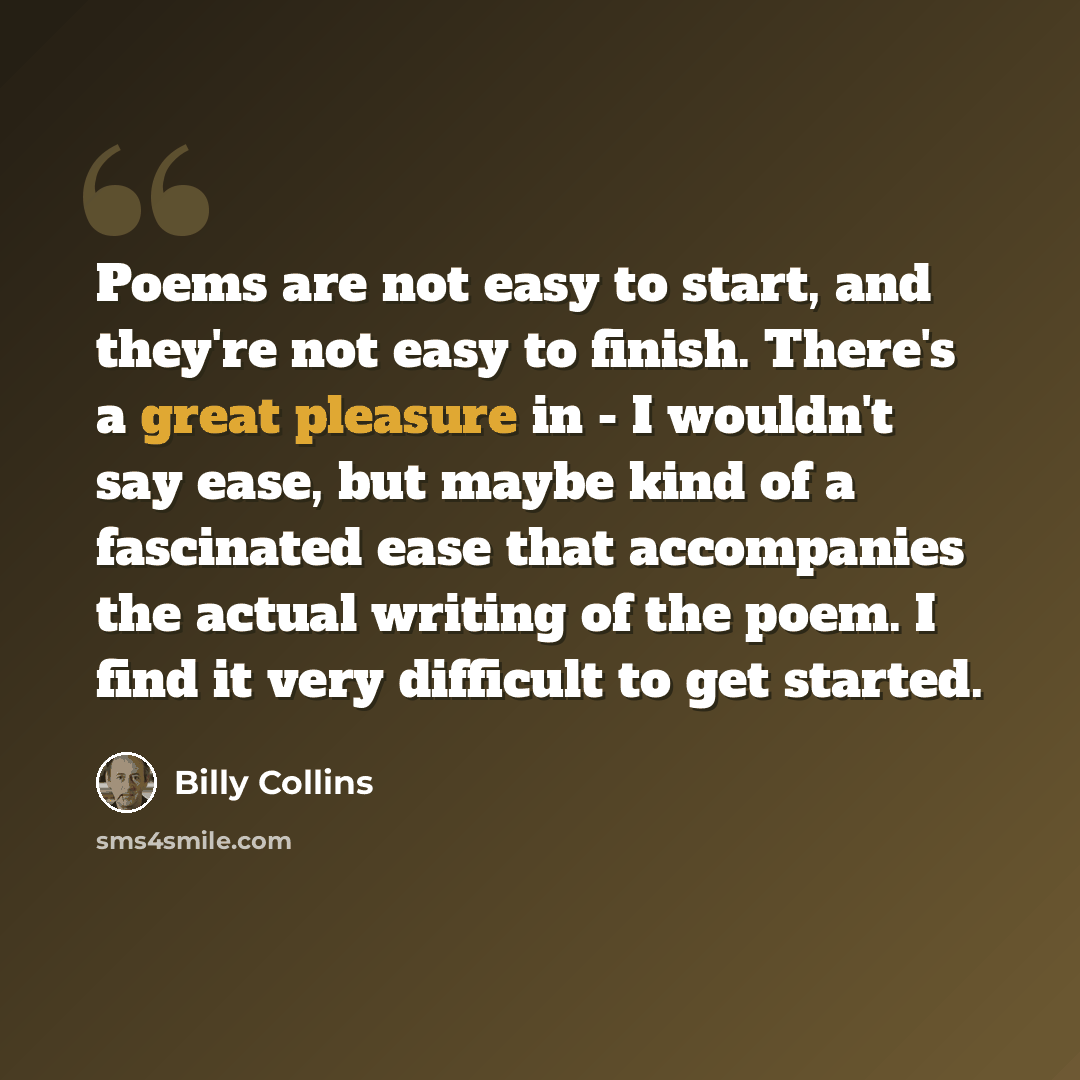 “Poems are not easy to start, and they're not easy to finish. There's a great pleasure in - I wouldn't say ease, but maybe kind of a fascinated ease that accompanies the actual writing of the poem. I find it very difficult to get started.” quote by Billy Collins