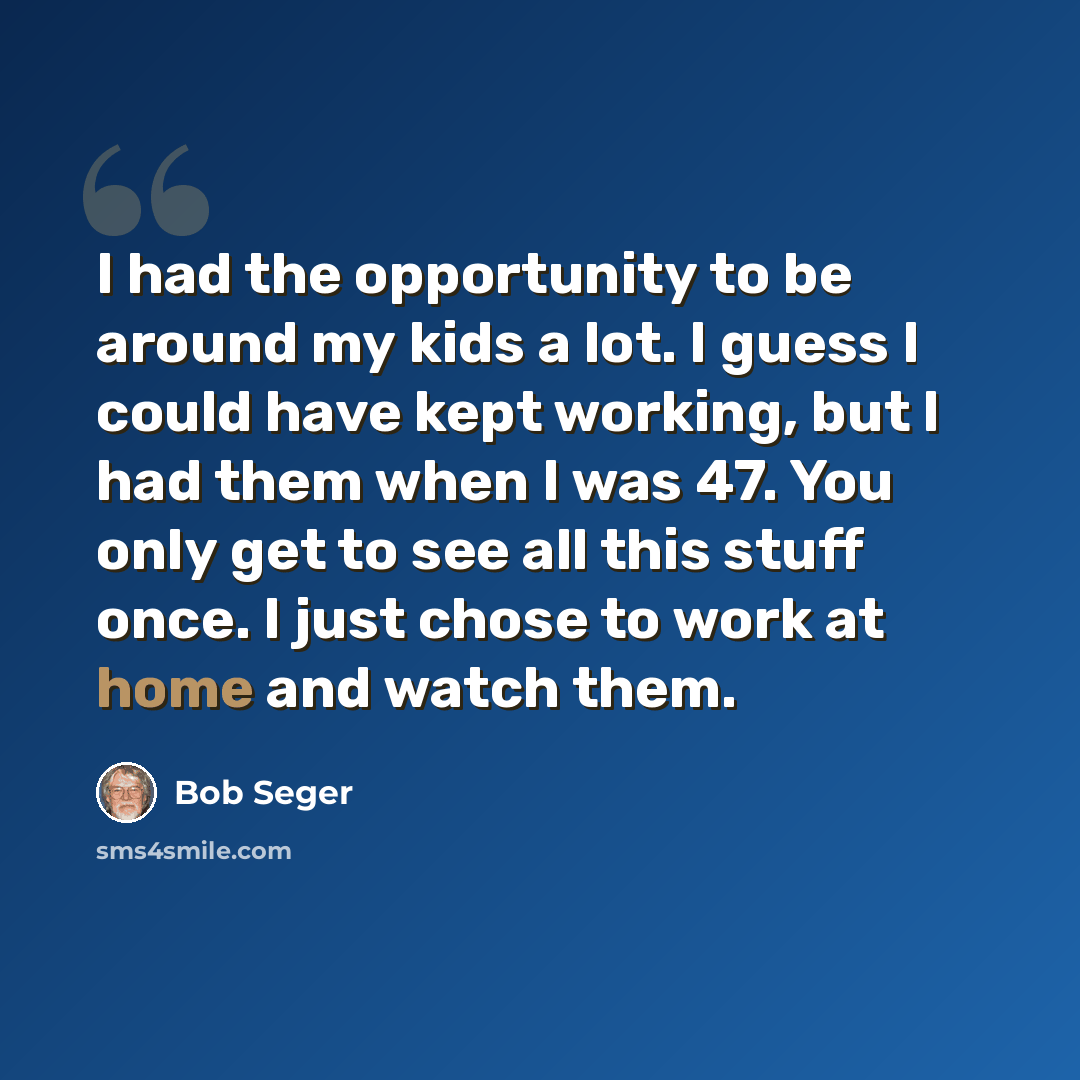 “I had the opportunity to be around my kids a lot. I guess I could have kept working, but I had them when I was 47. You only get to see all this stuff once. I just chose to work at home and watch them.” quote by Bob Seger