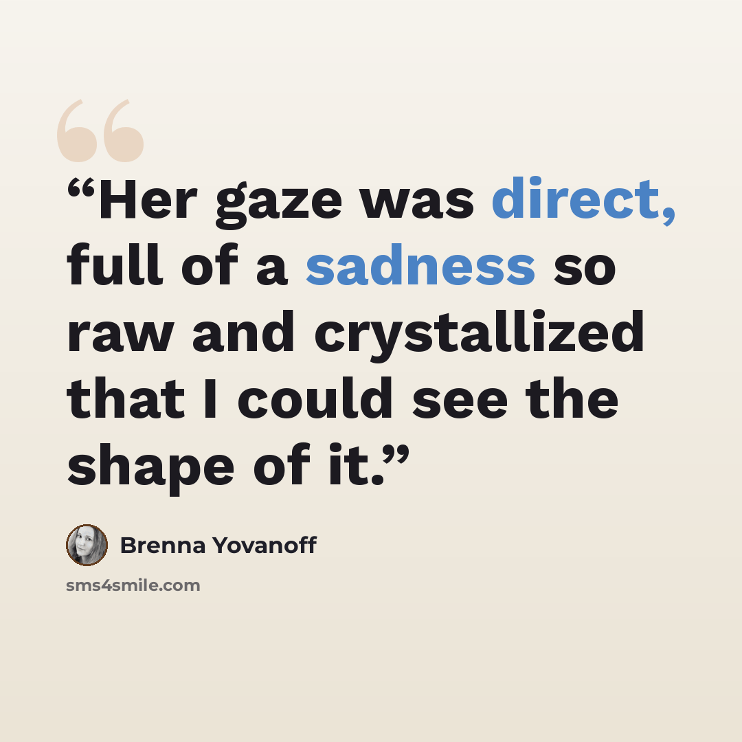 “Her gaze was direct, full of a sadness so raw and crystallized that I could see the shape of it.” quote by Brenna Yovanoff