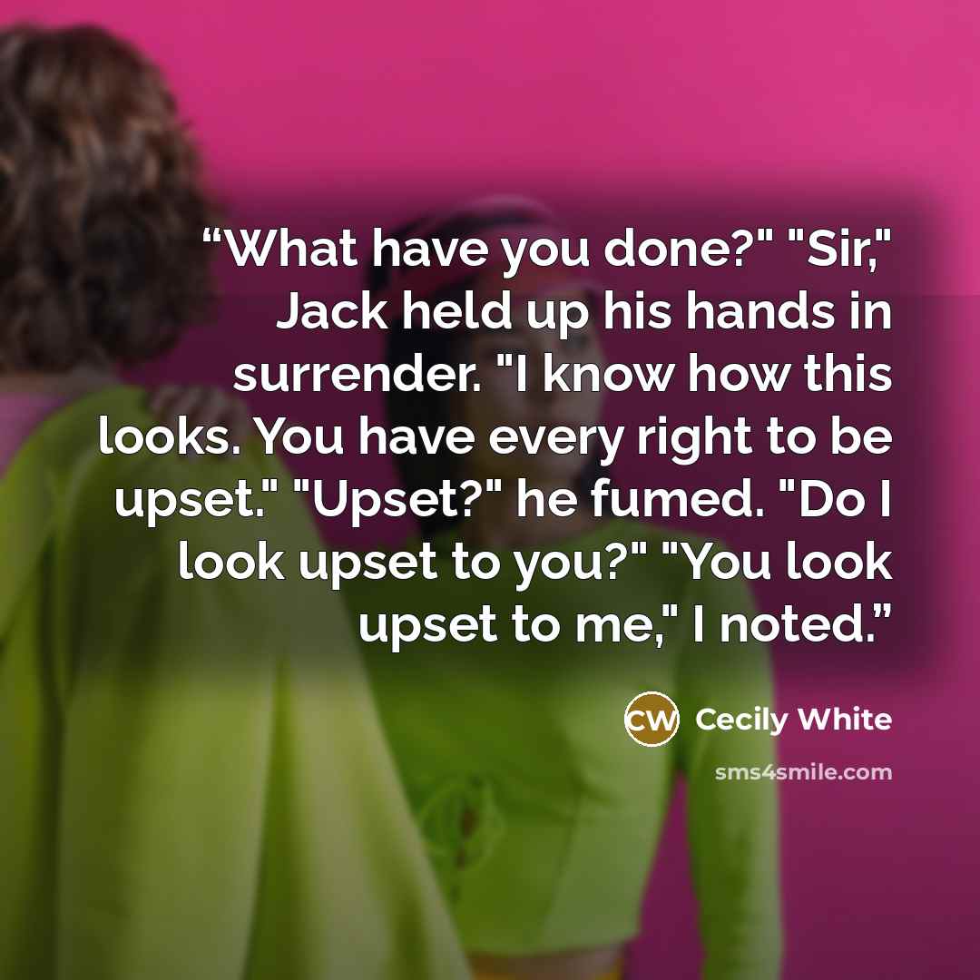 “What have you done?" "Sir," Jack held up his hands in surrender. "I know how this looks. You have every right to be upset." "Upset?" he fumed. "Do I look upset to you?" "You look upset to me," I noted.” quote by Cecily White