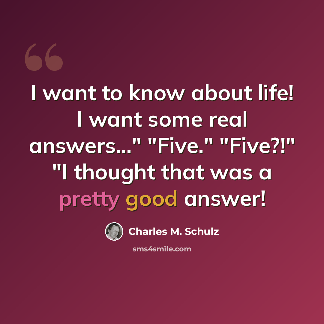 “I want to know about life! I want some real answers..." "Five." "Five?!" "I thought that was a pretty good answer!” quote by Charles M. Schulz