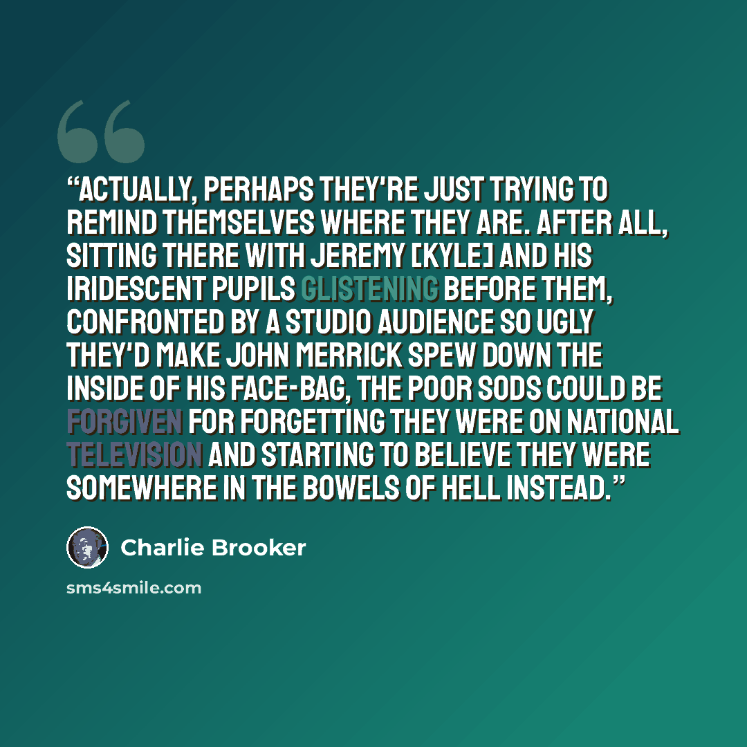 “Actually, perhaps they're just trying to remind themselves where they are. After all, sitting there with Jeremy [Kyle] and his iridescent pupils glistening before them, confronted by a studio audience so ugly they'd make John Merrick spew down the inside of his face-bag, the poor sods could be…” quote by Charlie Brooker