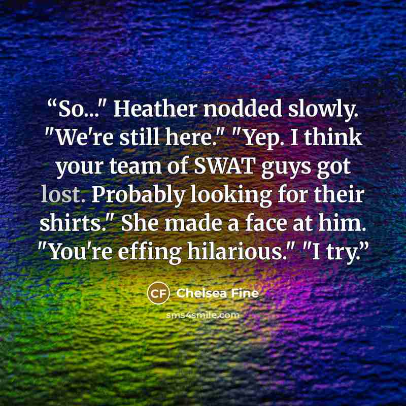 “So..." Heather nodded slowly. "We're still here." "Yep. I think your team of SWAT guys got lost. Probably looking for their shirts." She made a face at him. "You're effing hilarious." "I try.” quote by Chelsea Fine