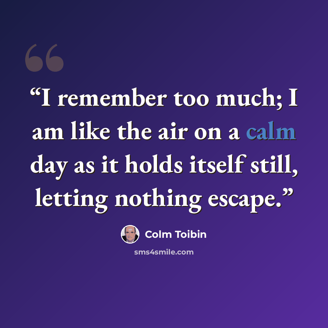 “I remember too much; I am like the air on a calm day as it holds itself still, letting nothing escape.” quote by Colm Tóibín