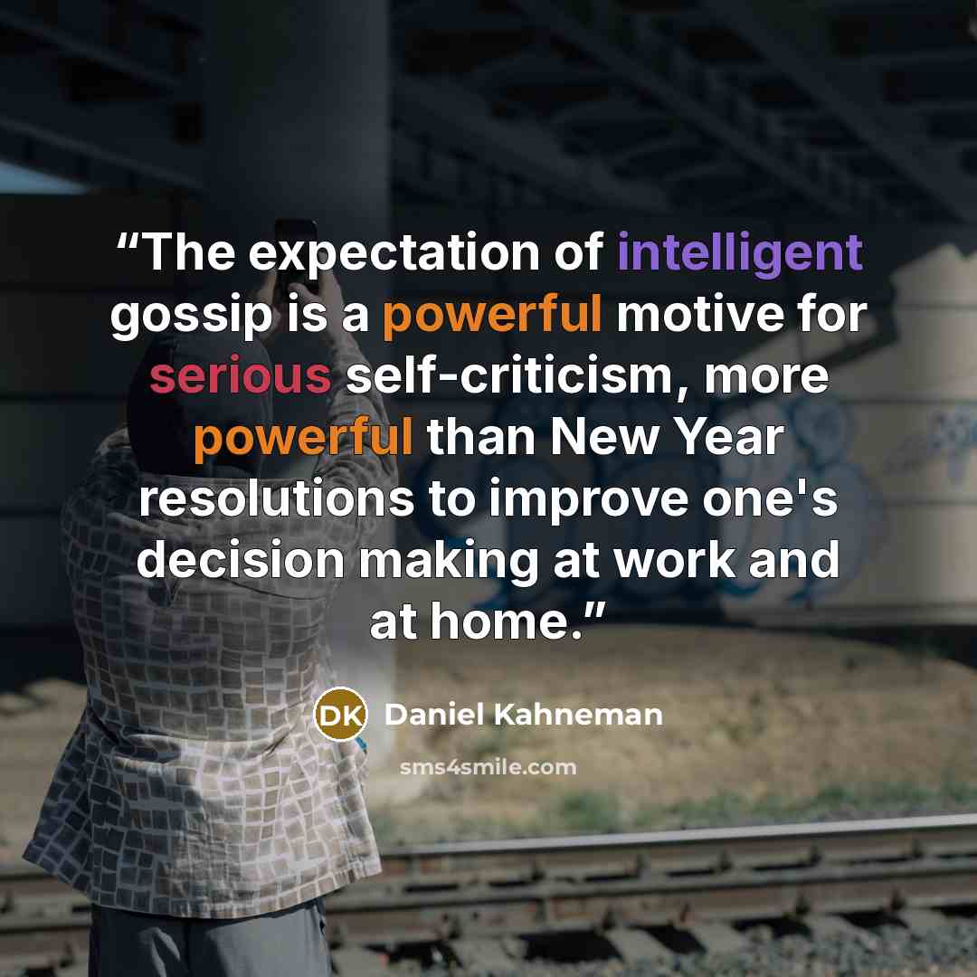 “The expectation of intelligent gossip is a powerful motive for serious self-criticism, more powerful than New Year resolutions to improve one's decision making at work and at home.” quote by Daniel Kahneman
