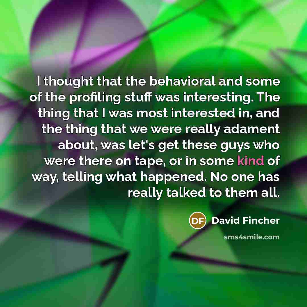 “I thought that the behavioral and some of the profiling stuff was interesting. The thing that I was most interested in, and the thing that we were really adament about, was let's get these guys who were there on tape, or in some kind of way, telling what happened. No one has really talked to them…” quote by David Fincher