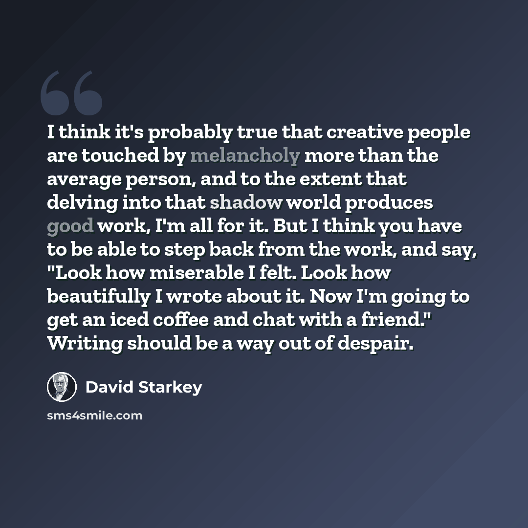 “I think it's probably true that creative people are touched by melancholy more than the average person, and to the extent that delving into that shadow world produces good work, I'm all for it. But I think you have to be able to step back from the work, and say, "Look how miserable I felt. Look…” quote by David Starkey