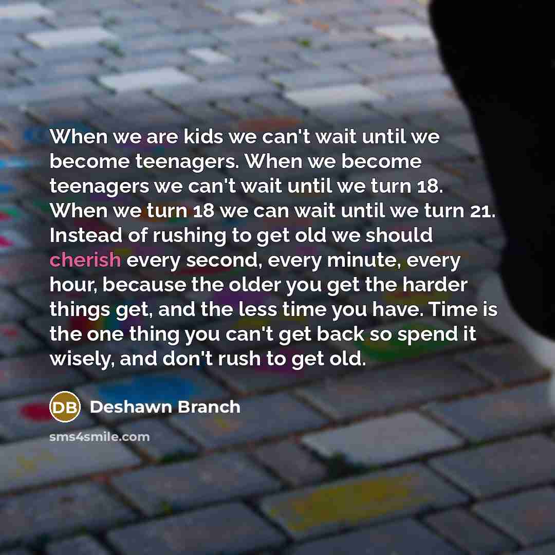 “When we are kids we can't wait until we become teenagers. When we become teenagers we can't wait until we turn 18. When we turn 18 we can wait until we turn 21. Instead of rushing to get old we should cherish every second, every minute, every hour, because the older you get the harder things get…” quote by Deshawn Branch