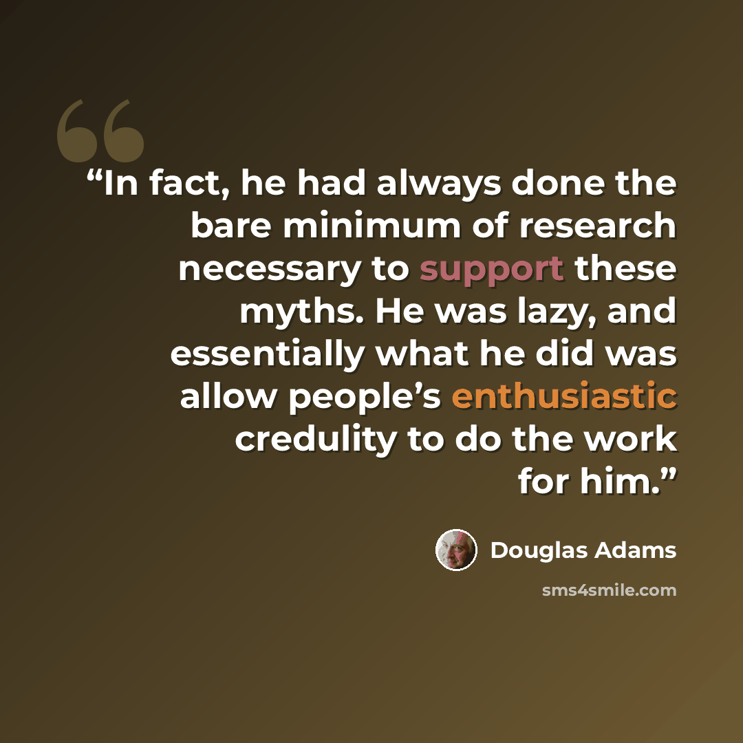 “In fact, he had always done the bare minimum of research necessary to support these myths. He was lazy, and essentially what he did was allow people’s enthusiastic credulity to do the work for him.” quote by Douglas Adams
