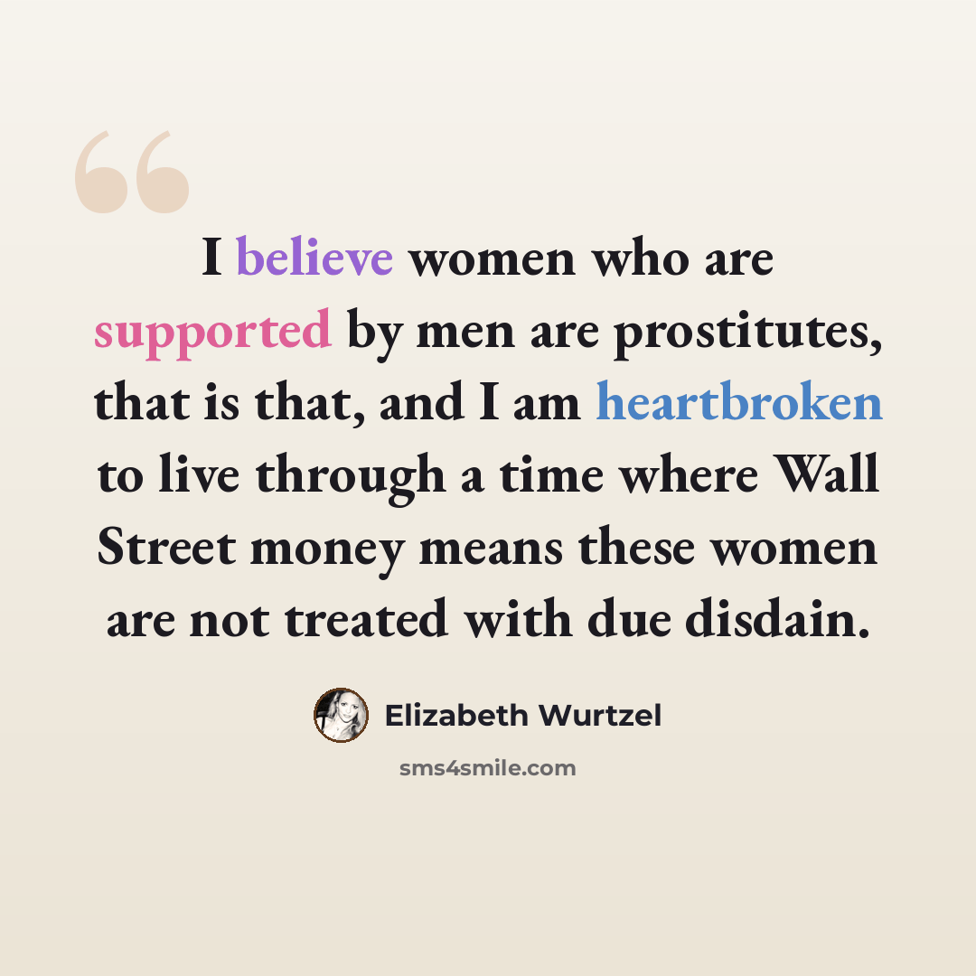 “I believe women who are supported by men are prostitutes, that is that, and I am heartbroken to live through a time where Wall Street money means these women are not treated with due disdain.” quote by Elizabeth Wurtzel