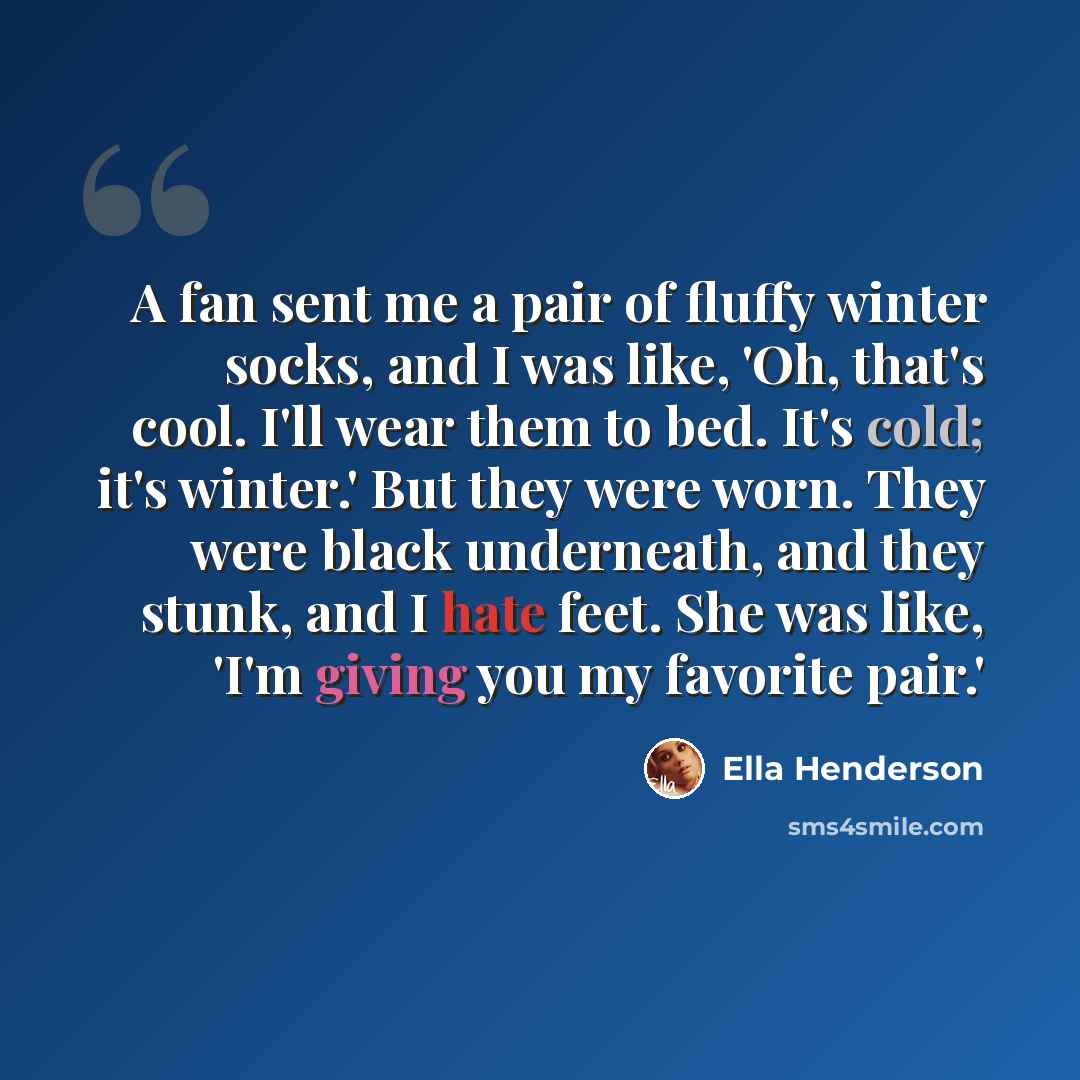 “A fan sent me a pair of fluffy winter socks, and I was like, 'Oh, that's cool. I'll wear them to bed. It's cold; it's winter.' But they were worn. They were black underneath, and they stunk, and I hate feet. She was like, 'I'm giving you my favorite pair.'” quote by Ella Henderson