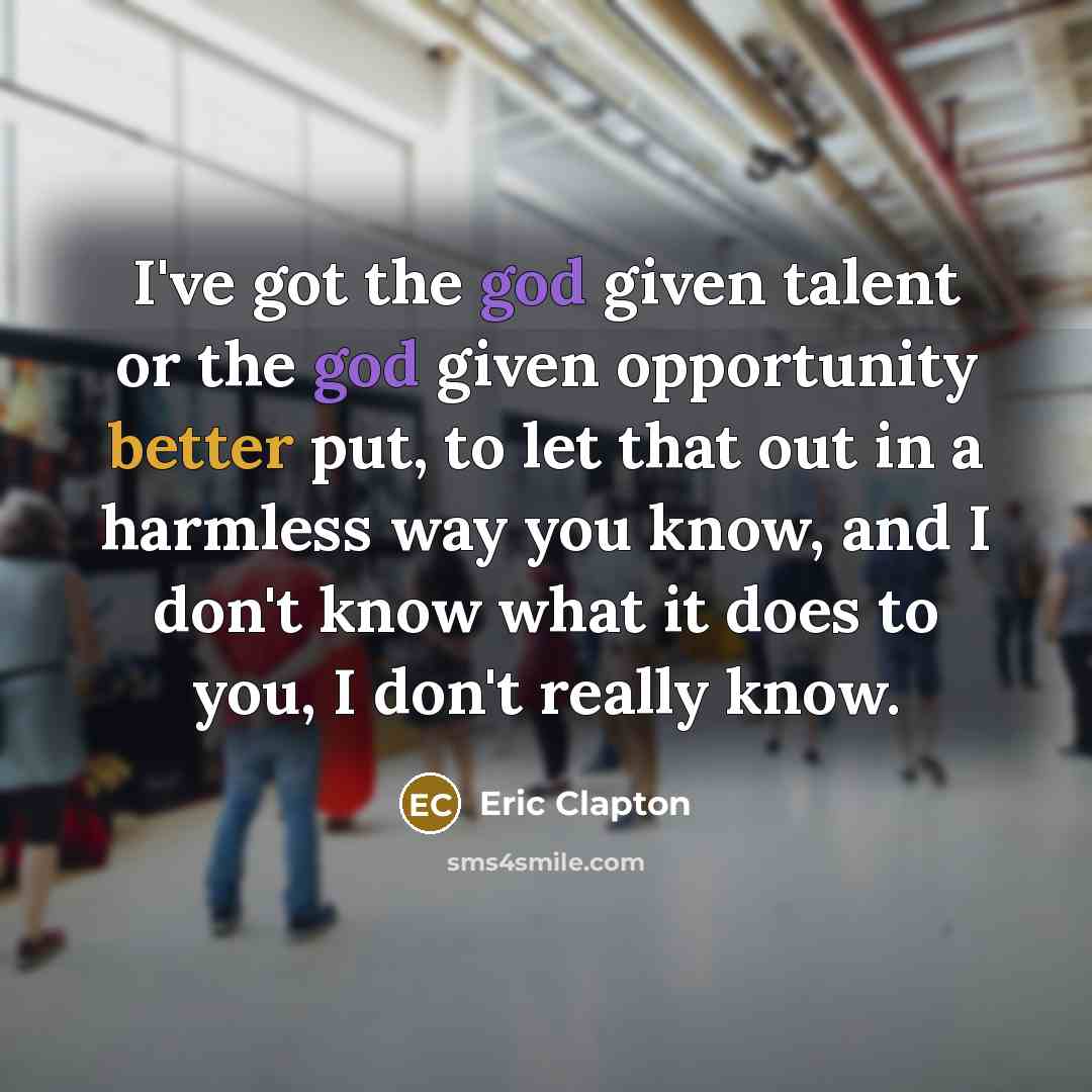 “I've got the god given talent or the god given opportunity better put, to let that out in a harmless way you know, and I don't know what it does to you, I don't really know.” quote by Eric Clapton