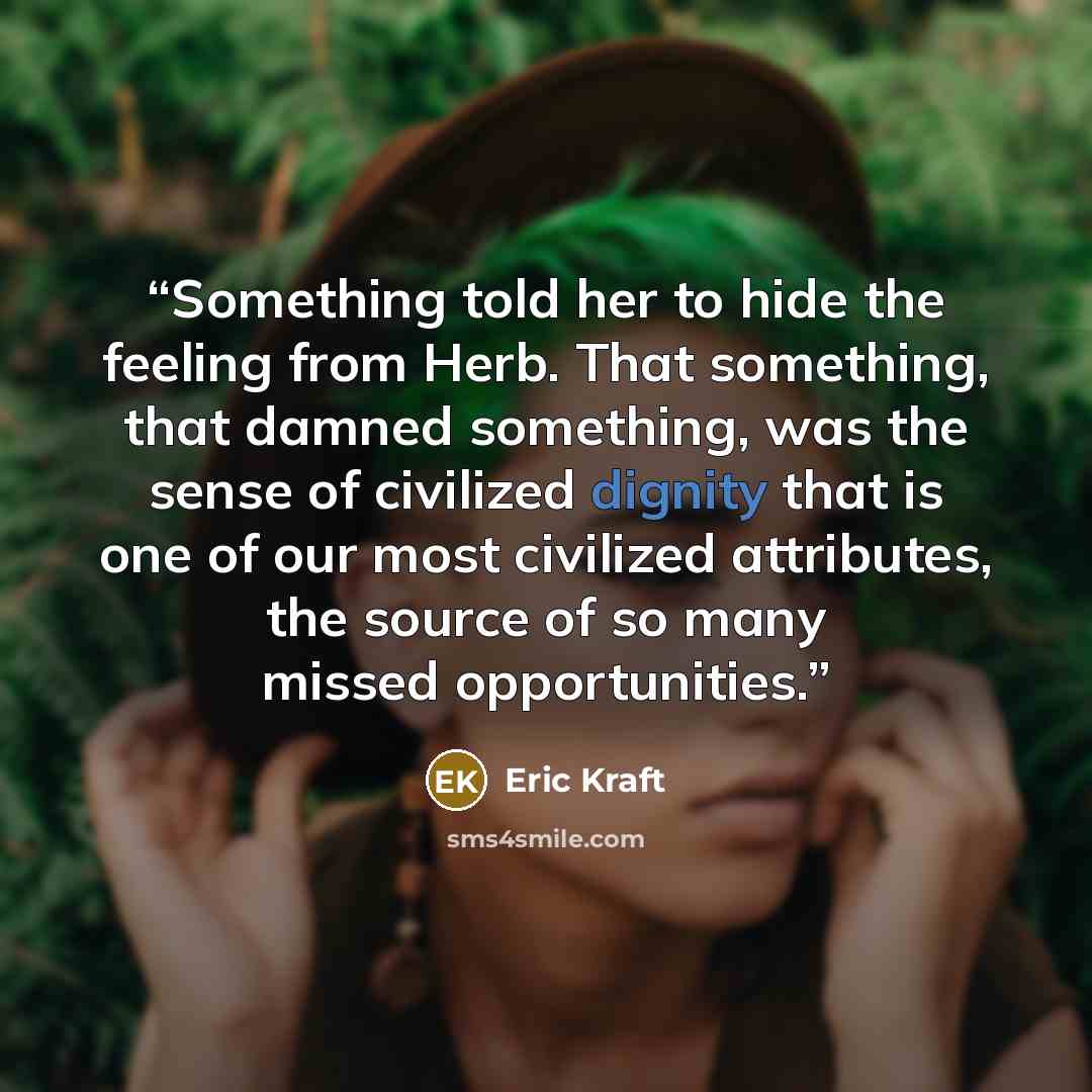 “Something told her to hide the feeling from Herb. That something, that damned something, was the sense of civilized dignity that is one of our most civilized attributes, the source of so many missed opportunities.” quote by Eric Kraft
