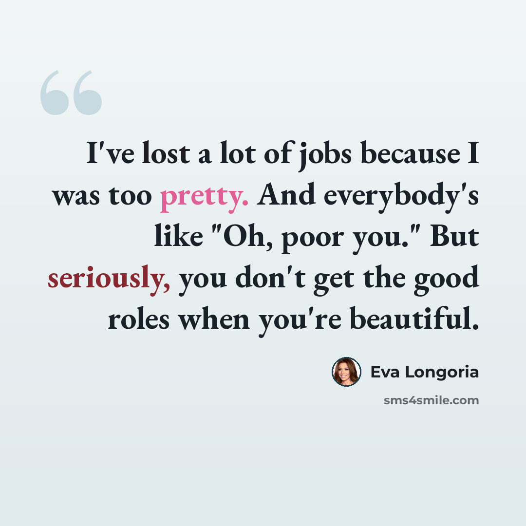 “I've lost a lot of jobs because I was too pretty. And everybody's like "Oh, poor you." But seriously, you don't get the good roles when you're beautiful.” quote by Eva Longoria