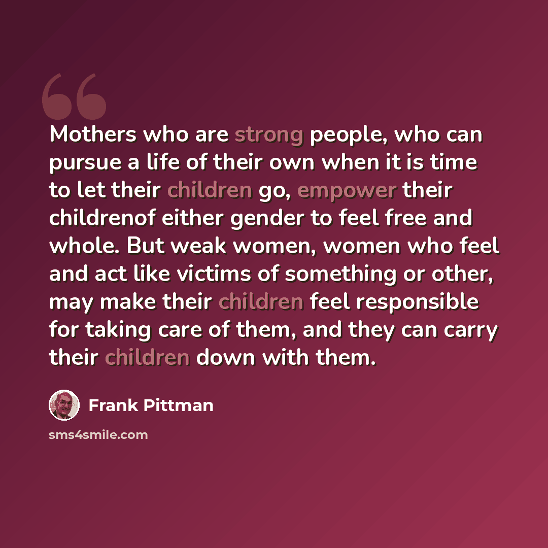 “Mothers who are strong people, who can pursue a life of their own when it is time to let their children go, empower their childrenof either gender to feel free and whole. But weak women, women who feel and act like victims of something or other, may make their children feel responsible for taking…” quote by Frank Pittman