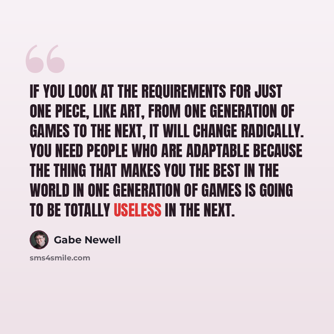 “If you look at the requirements for just one piece, like art, from one generation of games to the next, it will change radically. You need people who are adaptable because the thing that makes you the best in the world in one generation of games is going to be totally useless in the next.” quote by Gabe Newell