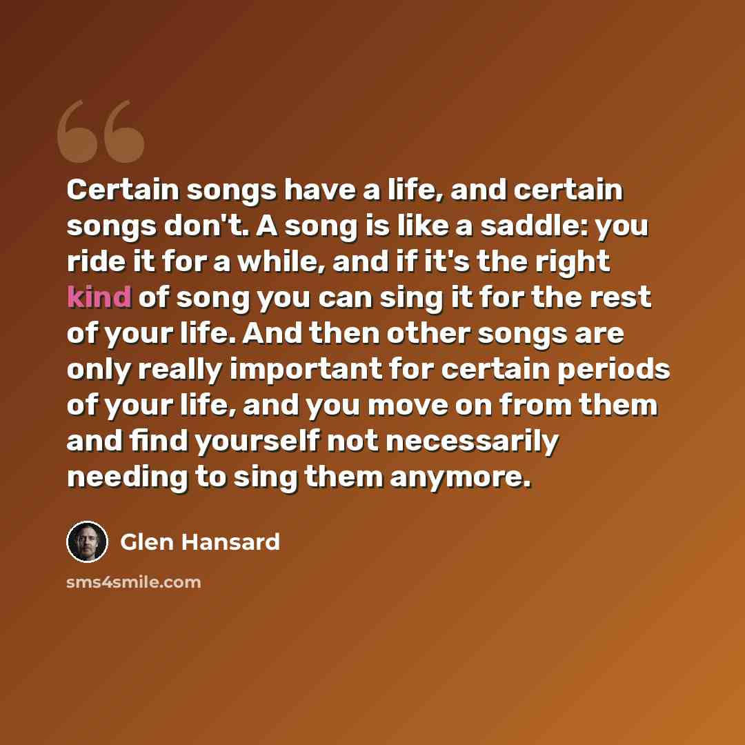 “Certain songs have a life, and certain songs don't. A song is like a saddle: you ride it for a while, and if it's the right kind of song you can sing it for the rest of your life. And then other songs are only really important for certain periods of your life, and you move on from them and find…” quote by Glen Hansard