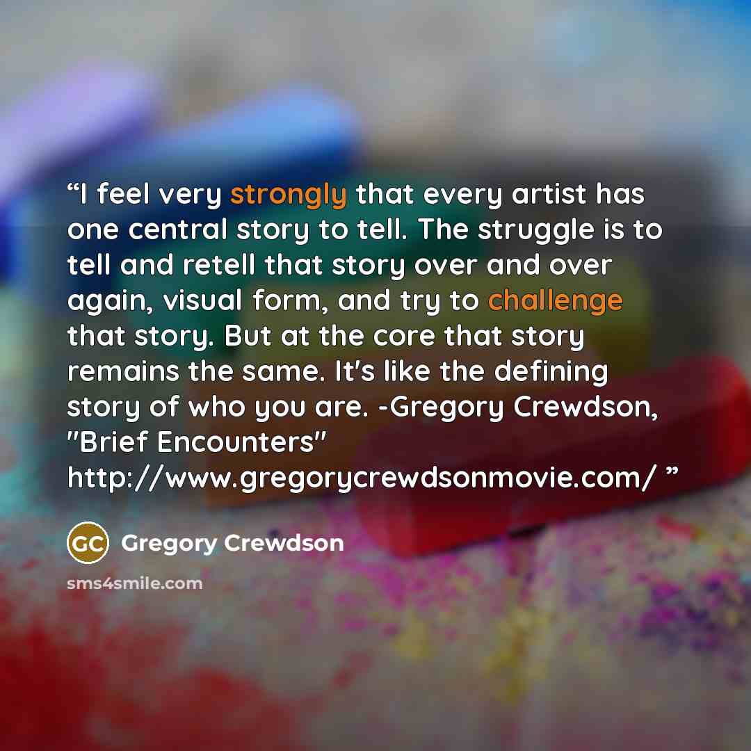 “I feel very strongly that every artist has one central story to tell. The struggle is to tell and retell that story over and over again, visual form, and try to challenge that story. But at the core that story remains the same. It's like the defining story of who you are. -Gregory Crewdson, "Brief…” quote by Gregory Crewdson