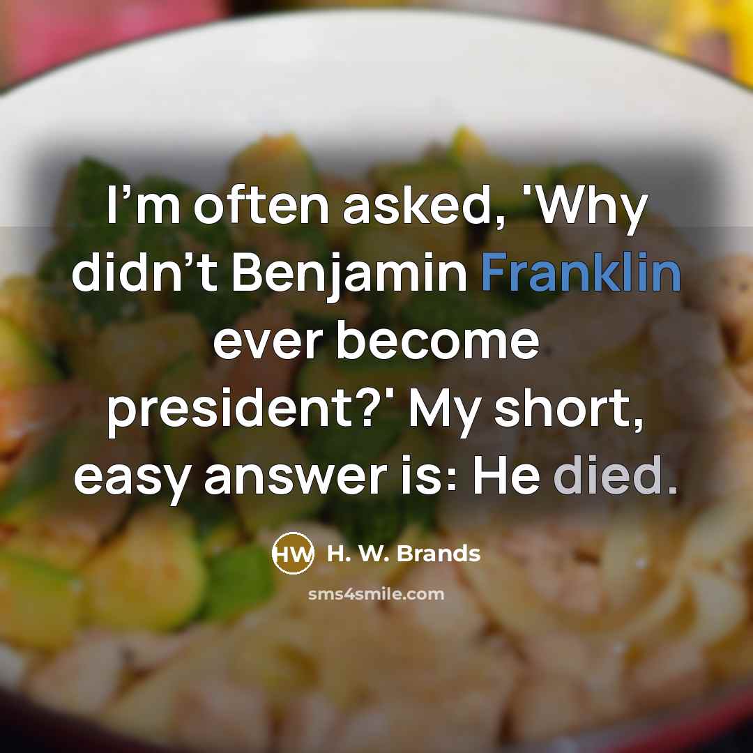 “I'm often asked, 'Why didn't Benjamin Franklin ever become president?' My short, easy answer is: He died.” quote by H. W. Brands