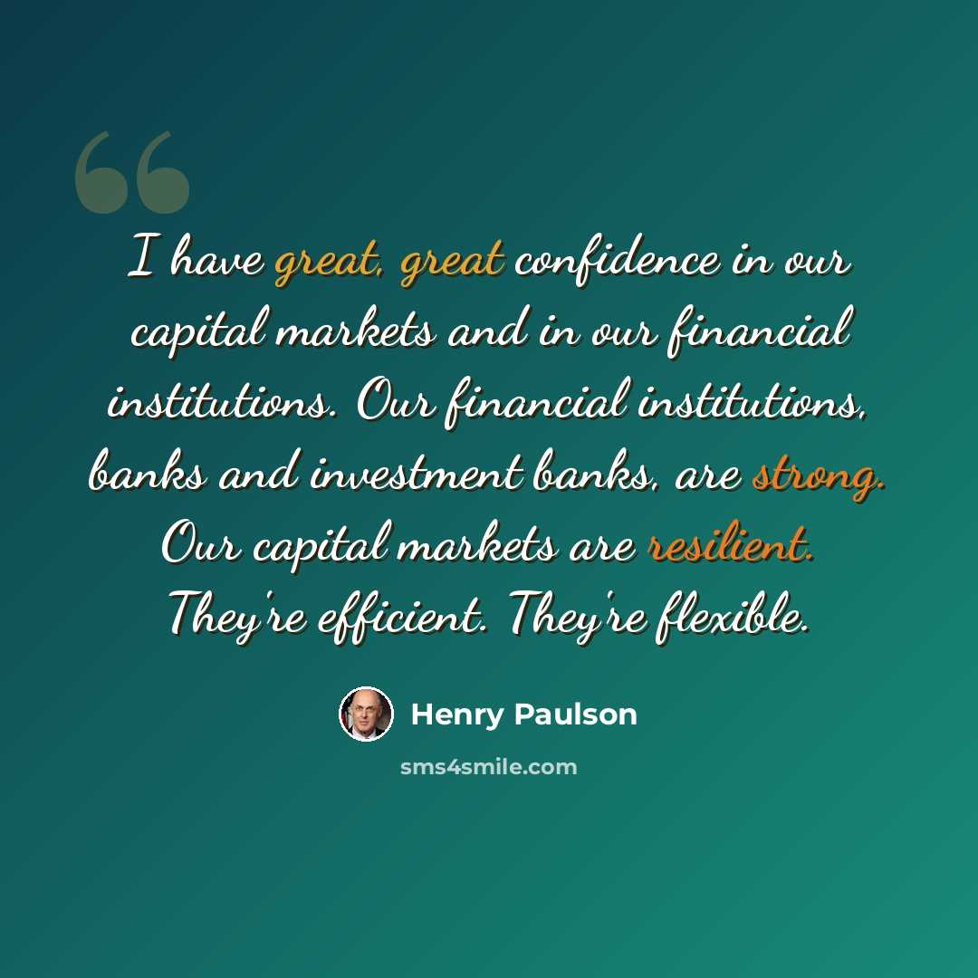 “I have great, great confidence in our capital markets and in our financial institutions. Our financial institutions, banks and investment banks, are strong. Our capital markets are resilient. They're efficient. They're flexible.” quote by Henry Paulson