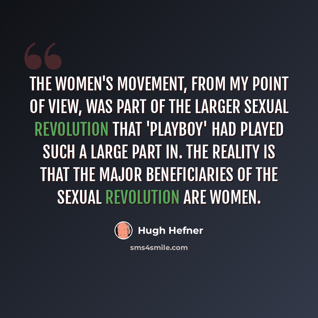 “The women's movement, from my point of view, was part of the larger sexual revolution that 'Playboy' had played such a large part in. The reality is that the major beneficiaries of the sexual revolution are women.” quote by Hugh Hefner