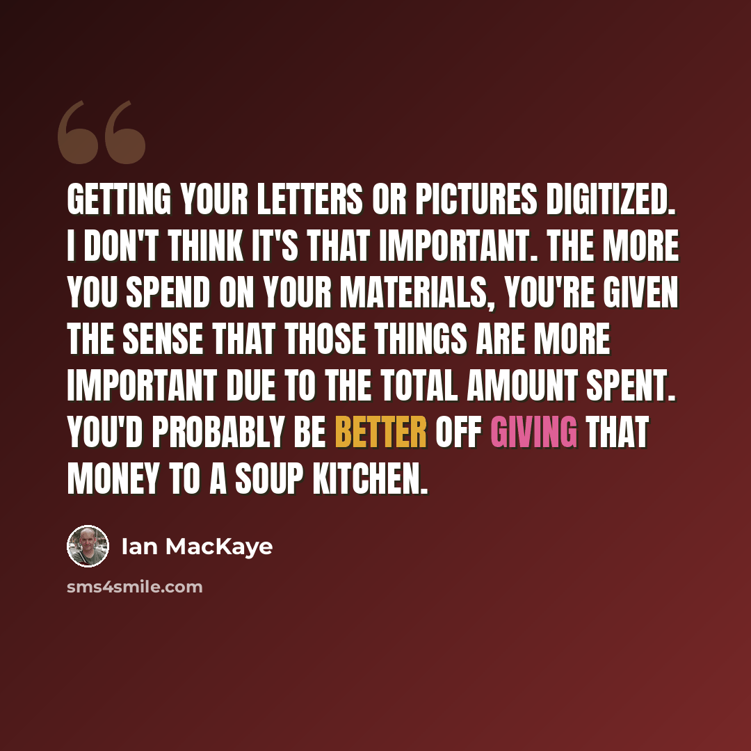 “Getting your letters or pictures digitized. I don't think it's that important. The more you spend on your materials, you're given the sense that those things are more important due to the total amount spent. You'd probably be better off giving that money to a soup kitchen.” quote by Ian MacKaye