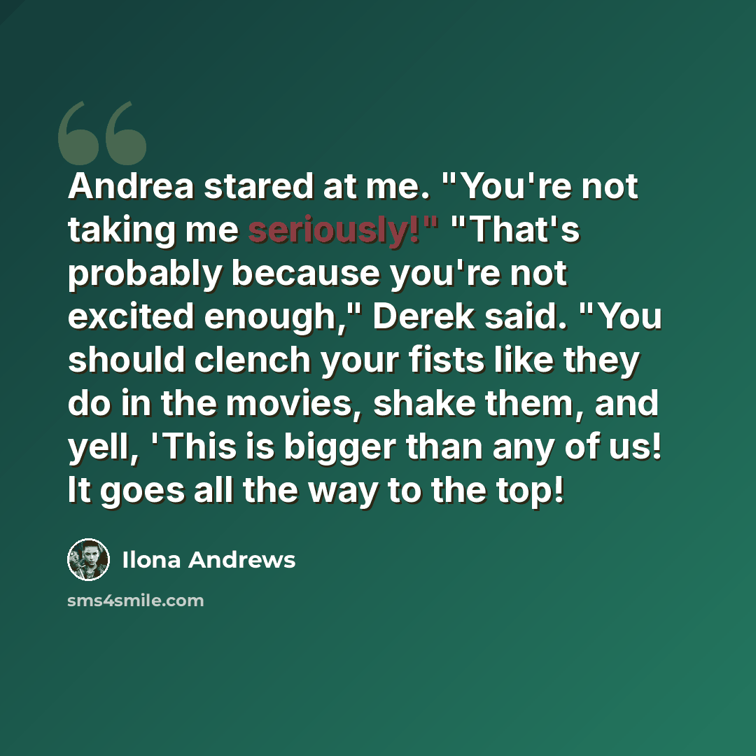 “Andrea stared at me. "You're not taking me seriously!" "That's probably because you're not excited enough," Derek said. "You should clench your fists like they do in the movies, shake them, and yell, 'This is bigger than any of us! It goes all the way to the top!” quote by Ilona Andrews