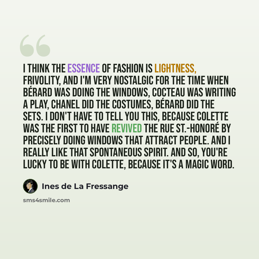 “I think the essence of fashion is lightness, frivolity, and I'm very nostalgic for the time when Bérard was doing the windows, Cocteau was writing a play, Chanel did the costumes, Bérard did the sets. I don't have to tell you this, because Colette was the first to have revived the Rue St.-Honoré…” quote by Ines de La Fressange