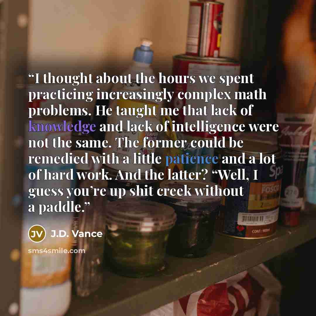 “I thought about the hours we spent practicing increasingly complex math problems. He taught me that lack of knowledge and lack of intelligence were not the same. The former could be remedied with a little patience and a lot of hard work. And the latter? “Well, I guess you’re up shit creek without…” quote by J.D. Vance