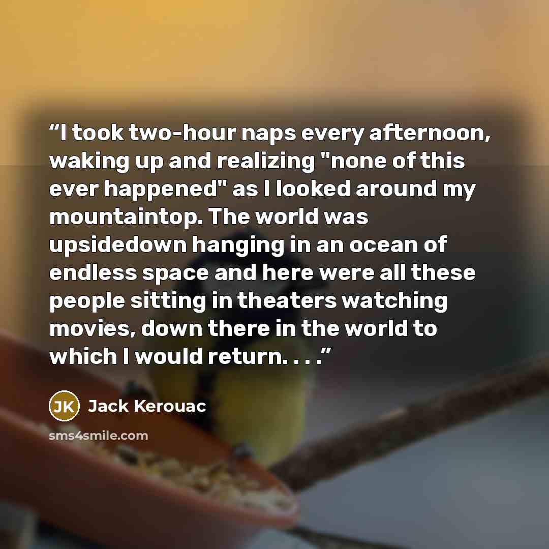“I took two-hour naps every afternoon, waking up and realizing "none of this ever happened" as I looked around my mountaintop. The world was upsidedown hanging in an ocean of endless space and here were all these people sitting in theaters watching movies, down there in the world to which I would…” quote by Jack Kerouac