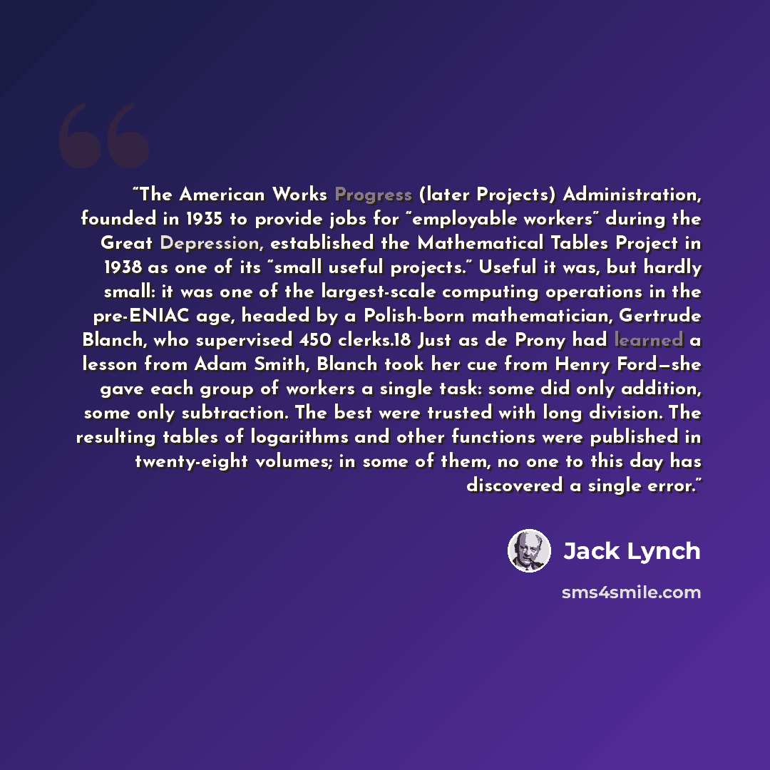 “The American Works Progress (later Projects) Administration, founded in 1935 to provide jobs for “employable workers” during the Great Depression, established the Mathematical Tables Project in 1938 as one of its “small useful projects.” Useful it was, but hardly small: it was one of the…” quote by Jack Lynch
