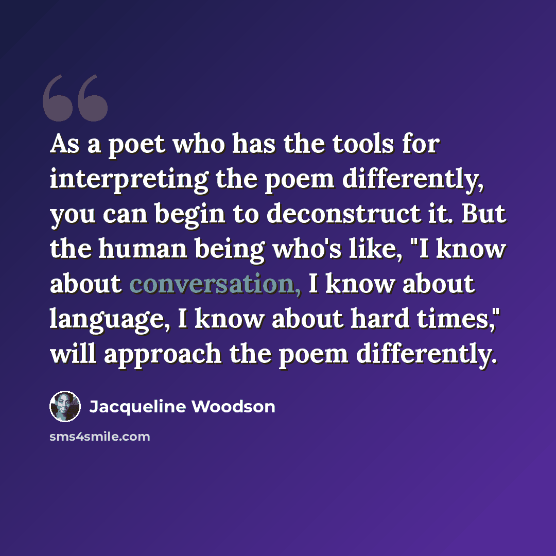 “As a poet who has the tools for interpreting the poem differently, you can begin to deconstruct it. But the human being who's like, "I know about conversation, I know about language, I know about hard times," will approach the poem differently.” quote by Jacqueline Woodson
