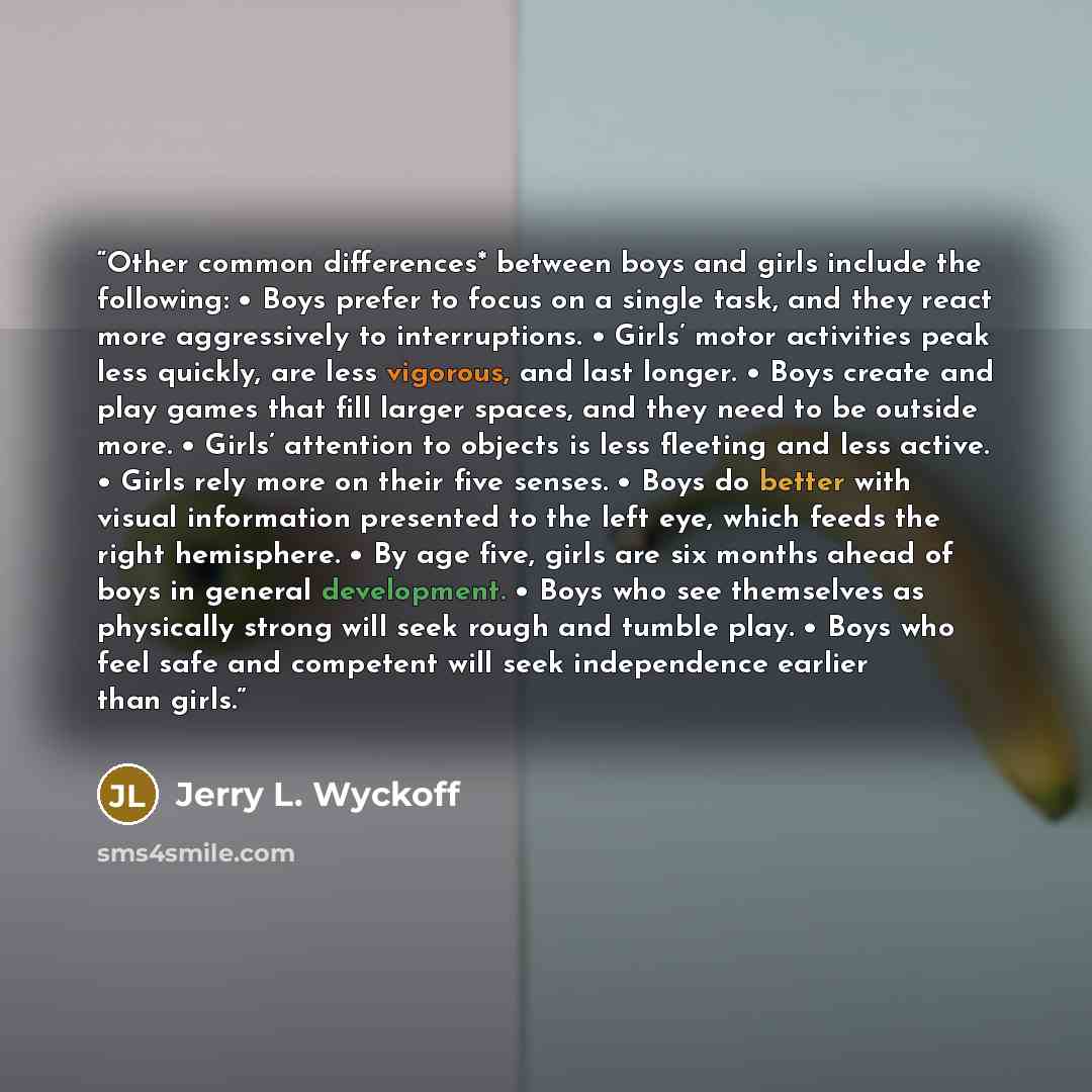 “Other common differences* between boys and girls include the following: • Boys prefer to focus on a single task, and they react more aggressively to interruptions. • Girls’ motor activities peak less quickly, are less vigorous, and last longer. • Boys create and play games that fill larger spaces…” quote by Jerry L. Wyckoff