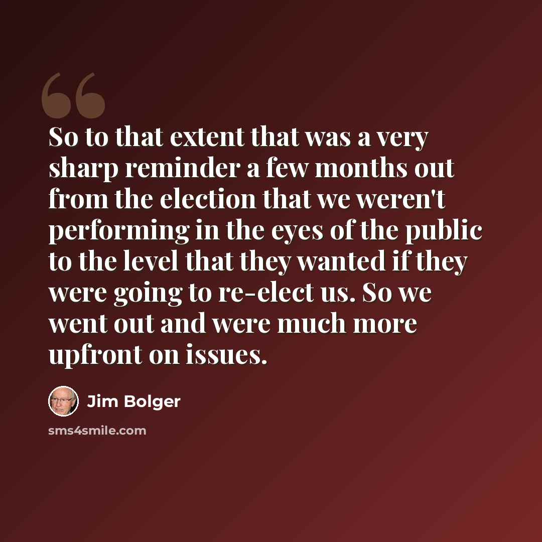 “So to that extent that was a very sharp reminder a few months out from the election that we weren't performing in the eyes of the public to the level that they wanted if they were going to re-elect us. So we went out and were much more upfront on issues.” quote by Jim Bolger