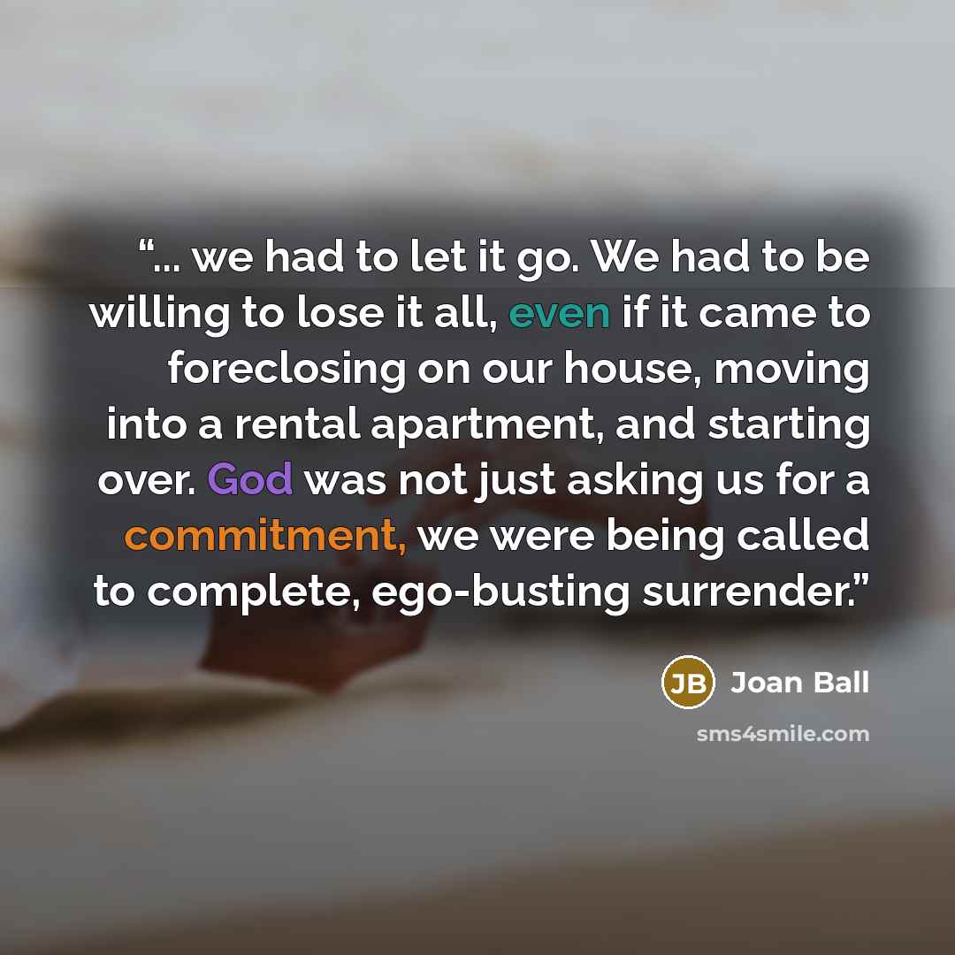 “... we had to let it go. We had to be willing to lose it all, even if it came to foreclosing on our house, moving into a rental apartment, and starting over. God was not just asking us for a commitment, we were being called to complete, ego-busting surrender.” quote by Joan Ball