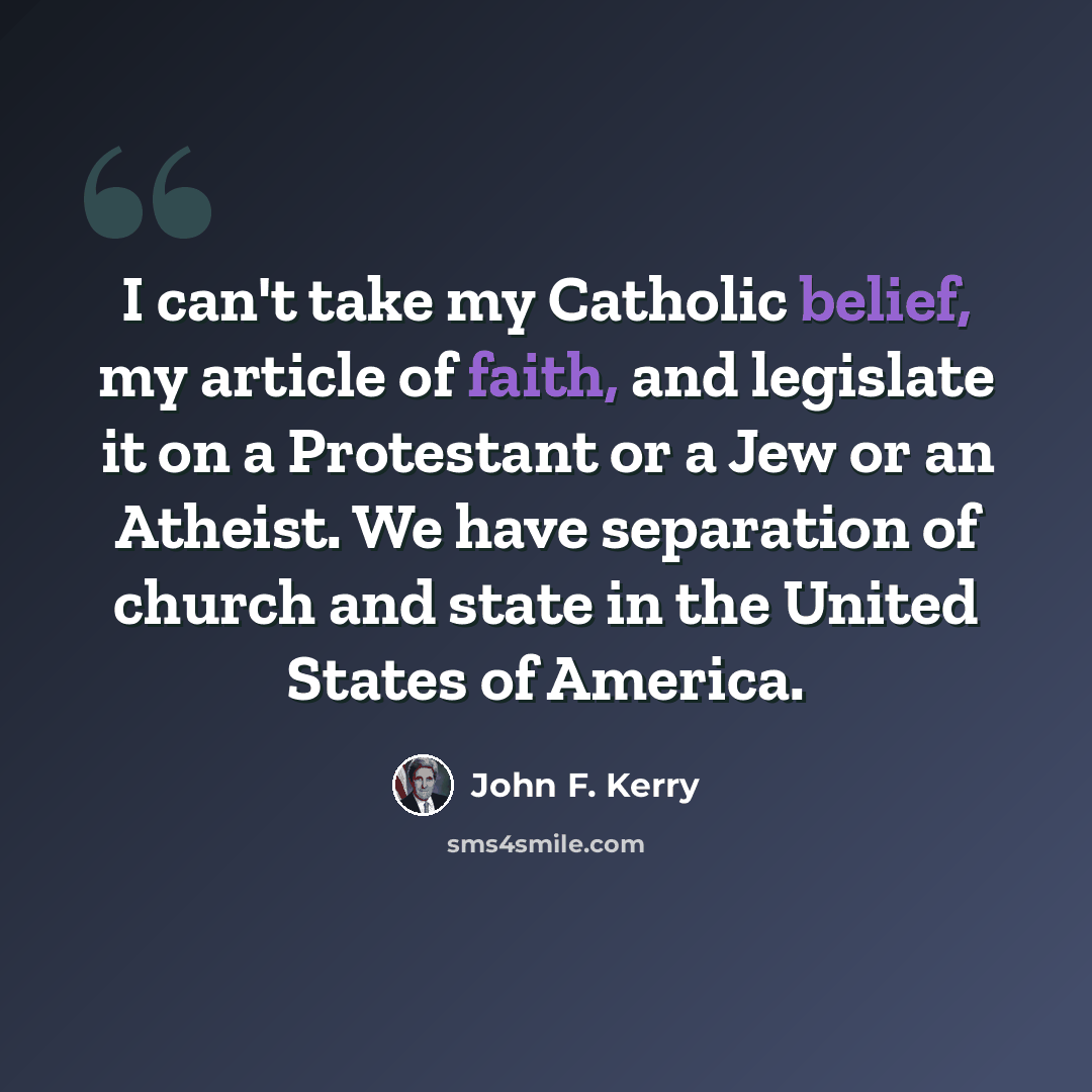 “I can't take my Catholic belief, my article of faith, and legislate it on a Protestant or a Jew or an Atheist. We have separation of church and state in the United States of America.” quote by John F. Kerry