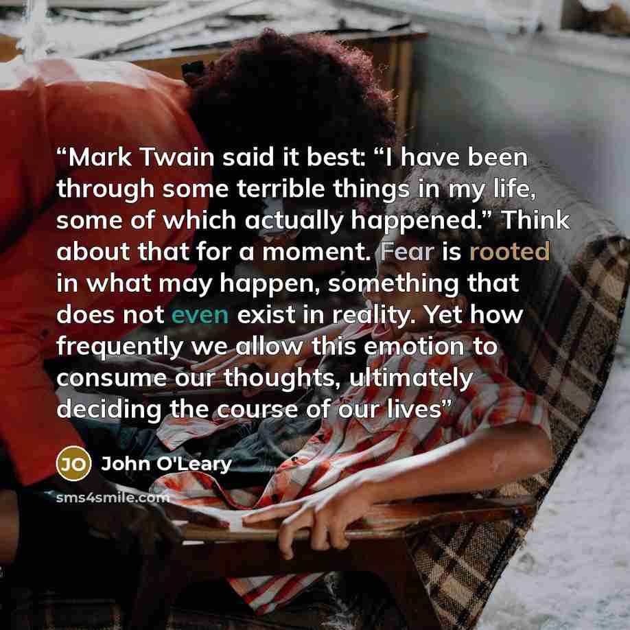 “Mark Twain said it best: “I have been through some terrible things in my life, some of which actually happened.” Think about that for a moment. Fear is rooted in what may happen, something that does not even exist in reality. Yet how frequently we allow this emotion to consume our thoughts…” quote by John O'Leary