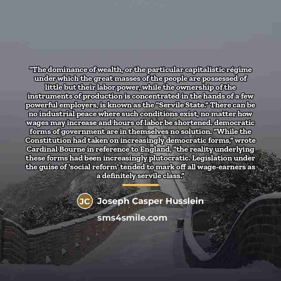 “The dominance of wealth, or the particular capitalistic régime under which the great masses of the people are possessed of little but their labor power, while the ownership of the instruments of production is concentrated in the hands of a few powerful employers, is known as the "Servile State."…” quote by Joseph Casper Husslein