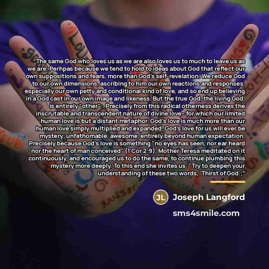 “The same God who loves us as we are also loves us to much to leave us as we are. Perhpas because we tend to hold to ideas about God that reflect our own suppositions and fears, more than God's self-revelation. We reduce God to our own dimensions, ascribing to him our own reactions and responses…” quote by Joseph Langford