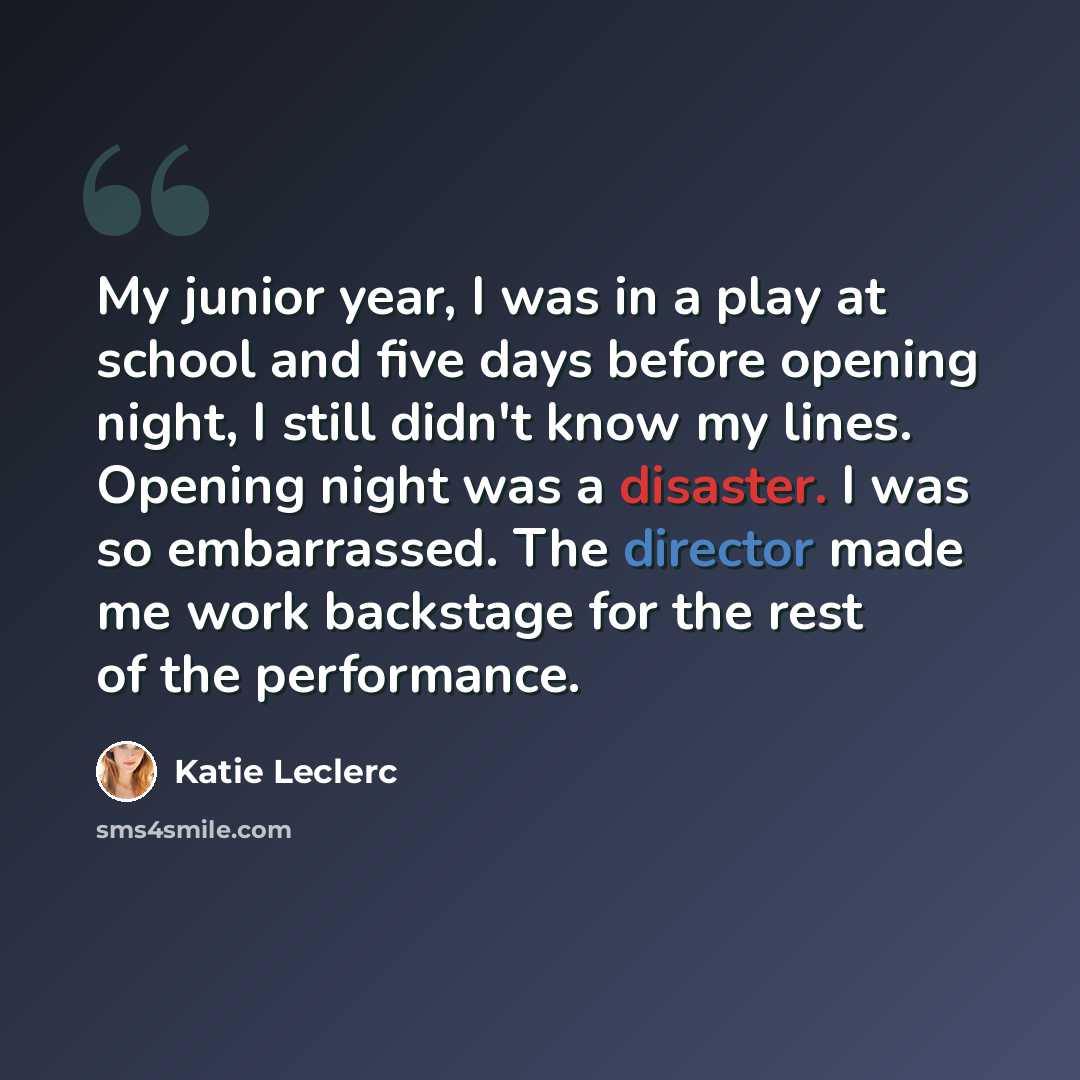 “My junior year, I was in a play at school and five days before opening night, I still didn't know my lines. Opening night was a disaster. I was so embarrassed. The director made me work backstage for the rest of the performance.” quote by Katie Leclerc