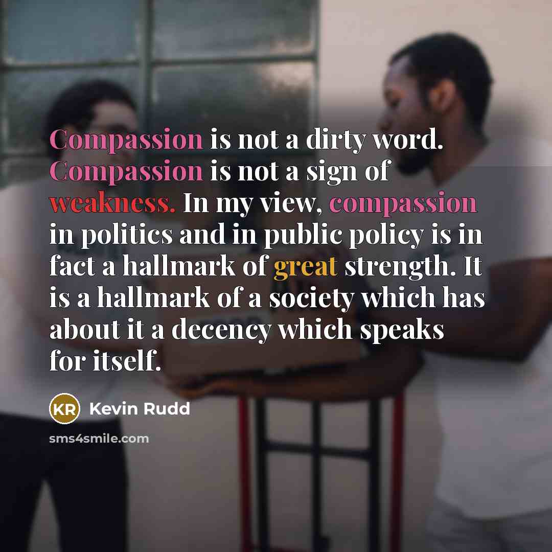 “Compassion is not a dirty word. Compassion is not a sign of weakness. In my view, compassion in politics and in public policy is in fact a hallmark of great strength. It is a hallmark of a society which has about it a decency which speaks for itself.” quote by Kevin Rudd