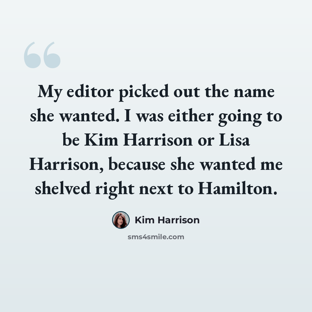 “My editor picked out the name she wanted. I was either going to be Kim Harrison or Lisa Harrison, because she wanted me shelved right next to Hamilton.” quote by Kim Harrison